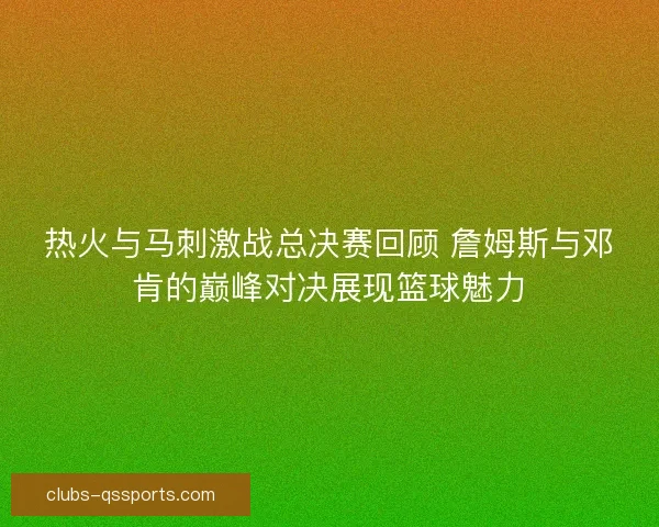 热火与马刺激战总决赛回顾 詹姆斯与邓肯的巅峰对决展现篮球魅力 热火与马刺激战总决赛回顾 詹姆斯与邓肯的巅峰对决展现篮球魅力
