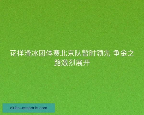 花样滑冰团体赛北京队暂时领先 争金之路激烈展开 花样滑冰团体赛北京队暂时领先 争金之路激烈展开