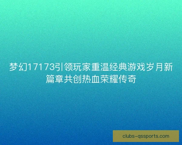 梦幻17173引领玩家重温经典游戏岁月新篇章共创热血荣耀传奇