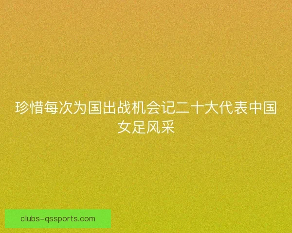 珍惜每次为国出战机会记二十大代表中国女足风采 珍惜每次为国出战机会记二十大代表中国女足风采