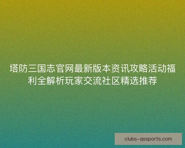 塔防三国志官网最新版本资讯攻略活动福利全解析玩家交流社区精选推荐