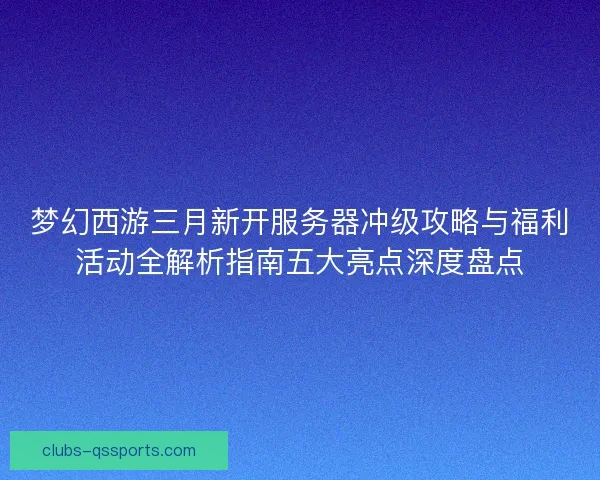 梦幻西游三月新开服务器冲级攻略与福利活动全解析指南五大亮点深度盘点