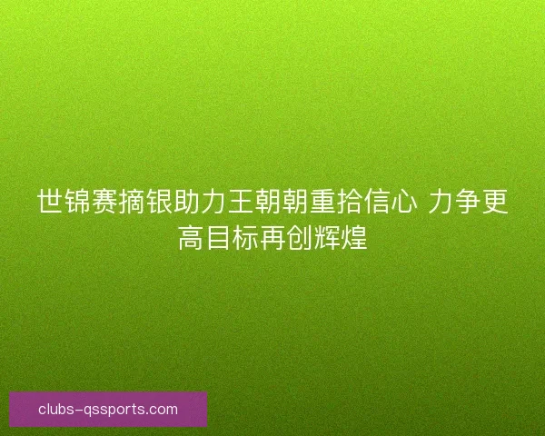 世锦赛摘银助力王朝朝重拾信心 力争更高目标再创辉煌 世锦赛摘银助力王朝朝重拾信心 力争更高目标再创辉煌
